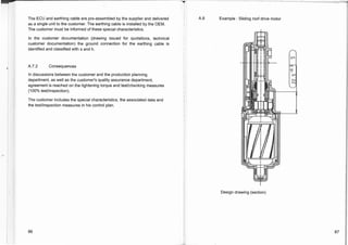 The ECU and earthing cable are pre-assembled by the supplier and delivered
as a single unit to the customer. The earthing cable is installed by the OEM.
The customer must be informed of these special characteristics.
In the customer documentation (drawing issued for quotations, technical
customer documentation) the ground connection for the earthing cable is
identified and classified with s and h.
A.7.2 Consequences
In discussions between the customer and the production planning
department, as well as the customer's quality assurance department,
agreement is reached on the tightening torque and test/checking measures
(100% test/inspection).
The customer includes the special characteristics, the associated data and
the test/inspection measures in his control plan.
A.8 Example : Sliding roof drive motor
Design drawing (section)
86 87
 
