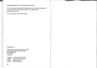 Quality Management in the Automotive Industry
The current position regarding VDA publications covering quality management
in the automotive industry (QAI) is shown in the Internet under
http://www.vda-qmc.de.
You may also order via this home page.
Available from :
Verband der Automobilindustrie e.V. (VDA)
Qualitats Management Center (QMC)
Behrenstralle 35
10117 Berlin
Germany
Telephone : +49 (0) 30 89 78 42-235
Telefax : +49 (0) 30 89 78 42-605
E-Mail : info@vda-qmc.de
Internet : www.vda-qnnc.de
92
 