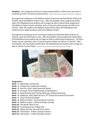 Deadlines:		Each	assignment	will	have	a	clearly	stated	deadline.		Within	limits,	late	work	is	
accepted,	but	with	a	15	percent	points	penalty.		Fine	Print:	No	late	points	assessed	on	the	first	four	assignments.	
	
All	assignments	leading	up	to	the	Midterm	Project	need	to	be	submitted	before	9:00	am	on	
3/23/21,	when	the	Midterm	Project	is	due.		After	this	deadline,	these	assignments	will	be	
taken	off	of	Blackboard	and	students	will	no	longer	be	able	to	submit	these	assignments.		
The	Midterm	Project	may	be	submitted,	with	a	15	percent	points	penalty,	by	9:00	am	on	
3/25/21.		After	this	deadline,	the	Midterm	Project	will	be	taken	off	of	Blackboard	and	
students	will	no	longer	be	able	to	submit	the	Midterm	Project.	
	
All	assignments	leading	up	to	the	Final	Project	need	to	be	submitted	before	9:00	am	on	
4/22/21,	when	the	Final	Project	is	due.		After	this	deadline,	these	assignments	will	be	taken	
off	of	Blackboard	and	students	will	no	longer	be	able	to	submit	these	assignments.		The	Final	
Project	may	be	submitted,	with	a	15	percent	points	penalty,	by	9:00	am	on	4/27/21.		After	
this	deadline,	the	Final	Project	will	be	taken	off	of	Blackboard	and	students	will	no	longer	be	
able	to	submit	the	Final	Project.		Fine	Print:	Your	course	work	is	done	the	last	day	of	class.		No	exam	
	
	
																																																																																																									Zentangle	drawing	by	Cultivating	Creativity	student	Khyheem	Finley.	
	
Assignments:	
Week			1:		High	Hopes;	Introduction	
Week			2:		Finding	Flow;	Creating	&	Creativity	
Week			3:		Pop	Art	or	Not?;	Flags	Around	the	World	
Week			4:		Caring	for	Tools;	Breakthroughs	not	Breakdowns	
Week			5:		Experimenting	with	Printing;	Affirming,	Finding	and	Carving	
Week			6:		Goddesses,	Gods,	Myths	&	Lines;	19th
	Century	Art	and	the	Environment	
Week			7:		Visual	Thinking	Strategies	
Week			8:		Midterm	Project	-	Communicating	a	Concept	
Week			9:		Midterm	Project	-	Communicating	a	Concept	
Week	10:		The	World	I	Want	to	See	
Week	11:		Contemporary	Art:	Collage	Now	
Week	12:		Masks	and	Clay;	Recreate	Art	at	Home	
Week	13:		Final	Project	-	A	Menu	of	Project	Choices	
Work	14:		Final	Project	-	A	Menu	of	Project	Choices	
 