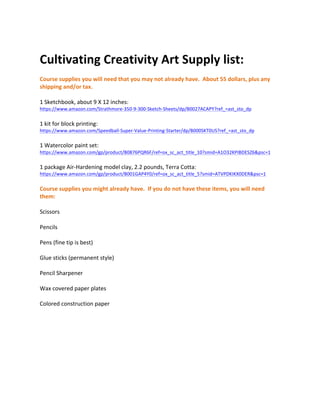 Cultivating	Creativity	Art	Supply	list:	
	
Course	supplies	you	will	need	that	you	may	not	already	have.		About	55	dollars,	plus	any	
shipping	and/or	tax.	
	
1	Sketchbook,	about	9	X	12	inches:		
https://www.amazon.com/Strathmore-350-9-300-Sketch-Sheets/dp/B0027ACAPY?ref_=ast_sto_dp	
	
1	kit	for	block	printing:			
https://www.amazon.com/Speedball-Super-Value-Printing-Starter/dp/B000SKT0US?ref_=ast_sto_dp	
	
1	Watercolor	paint	set:		
https://www.amazon.com/gp/product/B0876PQR6F/ref=ox_sc_act_title_10?smid=A1O32KPIBDESZ6&psc=1	
	
1	package	Air-Hardening	model	clay,	2.2	pounds,	Terra	Cotta:			
https://www.amazon.com/gp/product/B001GAP4Y0/ref=ox_sc_act_title_5?smid=ATVPDKIKX0DER&psc=1	
	
Course	supplies	you	might	already	have.		If	you	do	not	have	these	items,	you	will	need	
them:	
	
Scissors	
	
Pencils	
	
Pens	(fine	tip	is	best)	
	
Glue	sticks	(permanent	style)	
	
Pencil	Sharpener	
	
Wax	covered	paper	plates	
	
Colored	construction	paper	
	
	
 