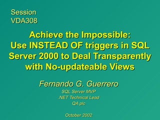 Session
VDA308

    Achieve the Impossible:
Use INSTEAD OF triggers in SQL
Server 2000 to Deal Transparently
   with No-updateable Views
          Fernando G. Guerrero
                SQL Server MVP
              .NET Technical Lead
                    QA plc

                 October 2002
 