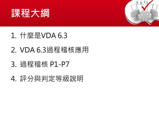 課程大綱
1. 什麼是VDA 6.3
2. VDA 6.3過程稽核應用
3. 過程稽核 P1-P7
4. 評分與判定等級說明
 