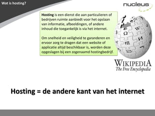 Wat is hosting?Hosting is een dienst die aan particulieren of bedrijven ruimte aanbiedt voor het opslaan van informatie, afbeeldingen, of andere inhoud die toegankelijk is via het internet. Om snelheid en veiligheid te garanderen en ervoor zorg te dragen dat een website of applicatie altijd beschikbaar is, worden deze opgeslagen bij een zogenaamd hostingbedrijf.Hosting = de andere kant van het internet