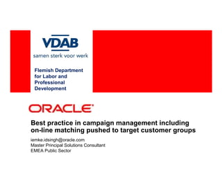 Flemish Department
 for Labor and
 Professional
 Development




Best practice in campaign management including
on-line matching pushed to target customer groups
iemke.idsingh@oracle.com
Master Principal Solutions Consultant
EMEA Public Sector
 
