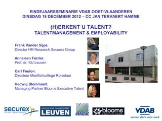 EINDEJAARSSEMINARIE VDAB OOST-VLAANDEREN
    DINSDAG 18 DECEMBER 2012 – CC JAN TERVAERT HAMME

                      (H)ERKENT U TALENT?
            TALENTMANAGEMENT & EMPLOYABILITY

Frank Vander Sijpe,
Director HR Research Securex Group

Anneleen Forrier,
Prof. dr. KU Leuven

Carl Foulon,
Directeur Montfortcollege Rotselaar

Hedwig Blommaert,
Managing Partner Blooms Executive Talent
 
