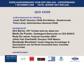 EINDEJAARSSEMINARIE VDAB SINT-NIKLAAS – DENDERMONDE
        7 DECEMBER 2006  HOTEL SERWIR SINT-NIKLAAS


                           QUO VADIS
       welkomstwoord en inleiding
       Louis Greif, Directeur VDAB Sint-Niklaas - Dendermonde
       Fons Leroy, Administrateur-Generaal VDAB

       panelgesprek
       Dirk Barrez, VRT TerZake leidt een debat met
       Martin De Prycker, Gedelegeerd Bestuurder en CEO BARCO
       Rudy De Leeuw , Federaal Voorzitter ABVV
       Johan Van Overtveldt, Directeur VKW Metena
       Boudewijn Bouckaert, Hoofd Vakgroep Grondslagen &
       Geschiedenis van het Recht Universiteit Gent, Voorzitter
       Nova Civitas

       wandelreceptie

www.vdab.be
0800.30.700
 