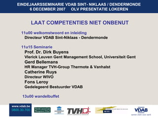 EINDEJAARSSEMINARIE VDAB SINT- NIKLAAS / DENDERMONDE
        6 DECEMBER 2007 OLV PRESENTATIE LOKEREN


              LAAT COMPETENTIES NIET ONBENUT
     11u00 welkomstwoord en inleiding
       Directeur VDAB Sint-Niklaas - Dendermonde

     11u15 Seminarie
       Prof. Dr. Dirk Buyens
       Vlerick Leuven Gent Management School, Universiteit Gent
       Gerd Bellemans
       HR Manager TVH-Group Thermote & Vanhalst
       Catherine Ruys
       Directeur WIVO
       Fons Leroy
       Gedelegeerd Bestuurder VDAB

      13u00 wandelbuffet

www.vdab.be
0800.30.700
 