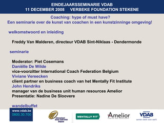 EINDEJAARSSEMINARIE VDAB
         11 DECEMBER 2008 VERBEKE FOUNDATION STEKENE
                     Coaching: hype of must have?
Een seminarie over de kunst van coachen in een kunstzinninge omgeving!

welkomstwoord en inleiding

  Freddy Van Malderen, directeur VDAB Sint-Niklaas - Dendermonde

 seminarie

  Moderator: Piet Cosemans
  Daniëlle De Wilde
  vice-voorzitter International Coach Federation Belgium
  Viviane Vereecken
  client partner en business coach van het Mentally Fit Institute
  John Hendriks
  manager van de business unit human resources Amelior
  Presentatie: Nadine De Sloovere

  wandelbuffet
  www.vdab.be
  0800.30.700
 