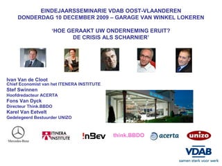 EINDEJAARSSEMINARIE VDAB OOST-VLAANDEREN
    DONDERDAG 10 DECEMBER 2009 – GARAGE VAN WINKEL LOKEREN

                    ‘HOE GERAAKT UW ONDERNEMING ERUIT?
                          DE CRISIS ALS SCHARNIER’




Ivan Van de Cloot
Chief Economist van het ITENERA INSTITUTE
Stef Swinnen
Hoofdredacteur ACERTA
Fons Van Dyck
Directeur Think.BBDO
Karel Van Eetvelt
Gedelegeerd Bestuurder UNIZO



                                            think.BBDO
 