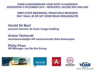 EINDEJAARSSEMINARIE VDAB OOST-VLAANDEREN
DONDERDAG 9 DECEMBER 2010 – MERCEDES JACOBS SINT-NIKLAAS

      EMPLOYER BRANDING, PRAKTISCH BEKEKEN
      WAT HAAL IK ER UIT VOOR MIJN ORGANISATIE


Harald De Beuf
account director de facto image building

Ariane Vanhoudt
verantwoordelijke HR communicatie Stad Antwerpen

Philip Piron
HR Manager Jan De Nul Group
 
