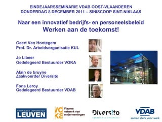 EINDEJAARSSEMINARIE VDAB OOST-VLAANDEREN
  DONDERDAG 8 DECEMBER 2011 – SINISCOOP SINT-NIKLAAS

Naar een innovatief bedrijfs- en personeelsbeleid
             Werken aan de toekomst!
Geert Van Hootegem
Prof. Dr. Arbeidsorganisatie KUL

Jo Libeer
Gedelegeerd Bestuurder VOKA

Alain de bruyne
Zaakvoerder Diversito

Fons Leroy
Gedelegeerd Bestuurder VDAB
 