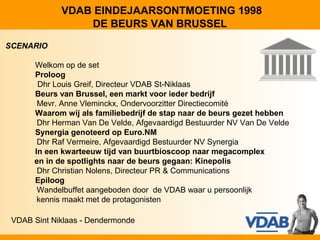 VDAB EINDEJAARSONTMOETING 1998
                 DE BEURS VAN BRUSSEL
SCENARIO

      Welkom op de set
      Proloog
       Dhr Louis Greif, Directeur VDAB St-Niklaas
      Beurs van Brussel, een markt voor ieder bedrijf
       Mevr. Anne Vleminckx, Ondervoorzitter Directiecomité
      Waarom wij als familiebedrijf de stap naar de beurs gezet hebben
       Dhr Herman Van De Velde, Afgevaardigd Bestuurder NV Van De Velde
      Synergia genoteerd op Euro.NM
       Dhr Raf Vermeire, Afgevaardigd Bestuurder NV Synergia
      In een kwarteeuw tijd van buurtbioscoop naar megacomplex
      en in de spotlights naar de beurs gegaan: Kinepolis
       Dhr Christian Nolens, Directeur PR & Communications
      Epiloog
       Wandelbuffet aangeboden door de VDAB waar u persoonlijk
       kennis maakt met de protagonisten

 VDAB Sint Niklaas - Dendermonde
 