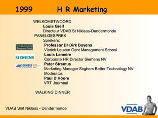 1999                 H R Marketing
              WELKOMSTWOORD
                  Louis Greif
                  Directeur VDAB St Niklaas-Dendermonde
              PANELGESPREK
                  Sprekers:
                  Professor Dr Dirk Buyens
                  Vlerick Leuven Gent Management School
                  Louis Lameire
                  Corporate HR Director Siemens NV
                  Peter Stremus
                  Marketing Manager Seghers Better Technology NV
                  Moderator:
                  Paul D’Hoore
                  VRT Journaal

               WALKING DINNER



VDAB Sint Niklaas - Dendermonde
 