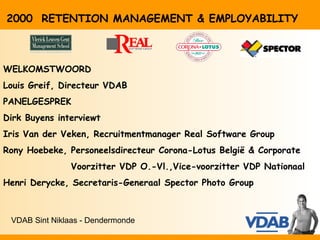 2000 RETENTION MANAGEMENT & EMPLOYABILITY



WELKOMSTWOORD
Louis Greif, Directeur VDAB
PANELGESPREK
Dirk Buyens interviewt
Iris Van der Veken, Recruitmentmanager Real Software Group
Rony Hoebeke, Personeelsdirecteur Corona-Lotus België & Corporate
               Voorzitter VDP O.-Vl.,Vice-voorzitter VDP Nationaal
Henri Derycke, Secretaris-Generaal Spector Photo Group



 VDAB Sint Niklaas - Dendermonde
 