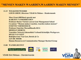 "MENSEN MAKEN WAARDEN,WAARDEN MAKEN MENSEN"

 11.15 WELKOMSTWOORD
       LOUIS GREIF, Directeur VDAB St-Niklaas – Dendermonde

       Marc Ernst (HRMnet) spreekt met
       KARLIEN VANDERHEYDEN
       Professor Doctor Vlerick Leuven Gent Management School
       Co-auteur "Mensen maken waarden, waarden maken mensen"
       ETIENNE VERMEERSCH
       Professor Emeritus Moraalfilosofie RUG
       HERMAN SIEBENS
       Voorzitter Netwerk Zakenethiek Verbond Kristelijke Werkgevers
       HUGO VAN GEET
       Bedrijfsrevisor Van Geet, Derick & Co
       JAN DE MOOR
       Human Resources & Communication Manager Recticel Group

 13.00 WANDELBUFFET




VDAB Sint Niklaas - Dendermonde
 
