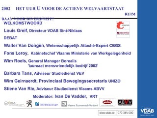 2002   HET UUR U VOOR DE ACTIEVE WELVAARTSTAAT
                                                           RUIM
BAAN VOOR DIVERSITEIT?
 WELKOMSTWOORD
 Louis Greif, Directeur VDAB Sint-Niklaas
DEBAT
 Walter Van Dongen, Wetenschappelijk Attaché-Expert CBGS
 Fons Leroy, Kabinetschef Vlaams Ministerie van Werkgelegenheid
Wim Roels, General Manager Borealis
             'laureaat mensvriendelijk bedrijf 2002'
 Barbara Tans, Adviseur Studiedienst VEV
 Wim Geirnaerdt, Provinciaal Bewegingssecretaris UNIZO
 Stiene Van Rie, Adviseur Studiedienst Vlaams ABVV
               Moderator: Ivan De Vadder, VRT
 