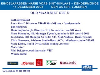 EINDEJAARSSEMINARIE VDAB SINT-NIKLAAS – DENDERMONDE
      11 DECEMBER 2003     DEN OUTER- LOKEREN

                            OUD MAAR NIET OUT !?
                                     
       welkomstwoord
       Louis Greif, Directeur VDAB Sint-Niklaas - Dendermonde
       panelgesprek
       Hans Suijkerbuijk, Directeur HR Kenniscentrum SD Worx
       Marc Boumans, HR Manager Egemin, nominatie HR Award 2001
       Jos Sterkx, HR Manager SVK, lid STC Sint-Niklaas - Dendermonde
       Chris Serroyen, Adviseur Studiedienst ACV, lid beheerscomité VDAB
       Marc Embo, Hoofd Divisie Skill-pooling Ascento
       Moderator
       Miel Dekeyser, oud-journalist VRT
       Wandelbuffet




www.vdab.be  070 345 000
 
