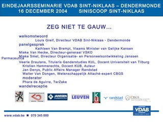EINDEJAARSSEMINARIE VDAB SINT-NIKLAAS – DENDERMONDE
     16 DECEMBER 2004    SINISCOOP SINT-NIKLAAS


                          ZEG NIET TE GAUW…
          welkomstwoord
                   Louis Greif, Directeur VDAB Sint-Niklaas - Dendermonde
          panelgesprek
                   Kathleen Van Brempt, Vlaams Minister van Gelijke Kansen
         Mieke Van Hecke, Directeur-generaal VSKO
         Mieke Smet, Directeur Organisatie- en Personeelsontwikkeling Janssen
Parmaceutica
         Veerle Draulans, Titularis Genderstudies KUL, Docent Universiteit van Tilburg
           Kristien Hemmerechts, Docent KUB, Auteur
           Jan Denys, Public Affairs Manager Randstad
           Walter Van Dongen, Wetenschappelijk Attaché-expert CBGS
            moderator
            Phara de Aguirre, TerZake
          wandelreceptie




 www.vdab.be  070 345 000
 