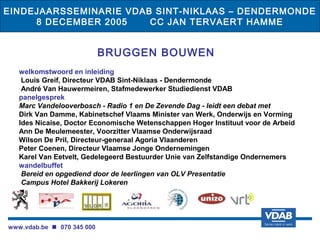EINDEJAARSSEMINARIE VDAB SINT-NIKLAAS – DENDERMONDE
     8 DECEMBER 2005    CC JAN TERVAERT HAMME


                            BRUGGEN BOUWEN
   welkomstwoord en inleiding
    Louis Greif, Directeur VDAB Sint-Niklaas - Dendermonde
    André Van Hauwermeiren, Stafmedewerker Studiedienst VDAB
   panelgesprek
   Marc Vandelooverbosch - Radio 1 en De Zevende Dag - leidt een debat met
   Dirk Van Damme, Kabinetschef Vlaams Minister van Werk, Onderwijs en Vorming
   Ides Nicaise, Doctor Economische Wetenschappen Hoger Instituut voor de Arbeid
   Ann De Meulemeester, Voorzitter Vlaamse Onderwijsraad
   Wilson De Pril, Directeur-generaal Agoria Vlaanderen
   Peter Coenen, Directeur Vlaamse Jonge Ondernemingen
   Karel Van Eetvelt, Gedelegeerd Bestuurder Unie van Zelfstandige Ondernemers
   wandelbuffet
    Bereid en opgediend door de leerlingen van OLV Presentatie
    Campus Hotel Bakkerij Lokeren




www.vdab.be  070 345 000
 