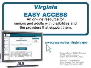 Virginia EASY ACCESS An on-line resource for  seniors and adults with disabilities and  the providers that support them. www.easyaccess.virginia.gov Presentation by Debbie Burcham Chief Deputy Commissioner Virginia Department for the Aging Moderator: Dr. Ayn Welleford Chair, Education Core, AlzPossible Chair, Dept of Gerontology, VCU 