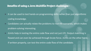 Benefits of using a Java Multifile Project challenges -
● It can be used to test hands-on programming skills rather than just algorithmic
coding knowledge.
● Candidates can actually relate the problems to real-life scenarios, which makes
problem-solving interesting.
● JUnits help in testing the entire code flow and not just I/O. Output matching is
flawed and can even be achieved through brute force. JUnits on the other hand,
if written properly, can test the entire code flow of the candidate.
 