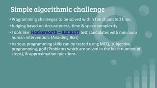 Simple algorithmic challenge
•Programming challenges to be solved within the stipulated time.
•Judging based on Accurateness, time & space complexity.
•Tools like Hackerearth – RECRUIT test candidates with minimum
human intervention. (Avoiding Bias)
•Various programming skills can be tested using MCQ, subjective,
programming, golf (Problems which are solved in the least number of
steps), & approximation questions.
 