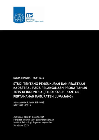 KERJA PRAKTIK – RG141335
STUDI TENTANG PENGUKURAN DAN PEMETAAN
KADASTRAL PADA PELAKSANAAN PRONA TAHUN
2015 DI INDONESIA (STUDI KASUS: KANTOR
PERTANAHAN KABUPATEN LUMAJANG)
MUHAMMAD IRSYADI FIRDAUS
NRP 3512100015
JURUSAN TEKNIK GEOMATIKA
Fakultas Teknik Sipil dan Perencanaan
Institut Teknologi Sepuluh Nopember
Surabaya 2015
 