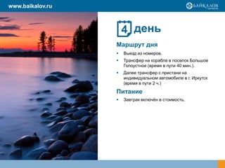день
Маршрут дня
 Выезд из номеров.
 Трансфер на корабле в поселок Большое
Голоустное (время в пути 40 мин.).
 Далее трансфер с пристани на
индивидуальном автомобиле в г. Иркутск
(время в пути 2 ч.)
Питание
 Завтрак включѐн в стоимость.
4
www.baikalov.ru
 