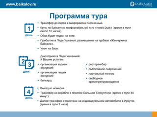 Программа тура
 Выезд из номеров.
 Трансфер на корабле в поселок Большое Голоустное (время в пути 40
минут).
 Далее трансфер с пристани на индивидуальном автомобиле в Иркутск
(время в пути 2 часа).
1
день
2
дни
3
4
день
 Трансфер до пирса в микрорайоне Солнечный.
 Круиз по Байкалу на комфортабельной яхте «Nordic Duck» (время в пути
около 10 часов).
 Обед будет подан на яхте.
 Прибытие в Падь Ушканья, размещение на турбазе «Жемчужина
Байкала».
 Ужин на базе.
 организация водных
экскурсий
 организация пеших
экскурсий
 бильярд
 ресторан-бар
 рыболовное снаряжение
 настольный теннис
 свободное
времяпрепровождение
Дни отдыха в Пади Ушканьей.
К Вашим услугам:
www.baikalov.ru
 