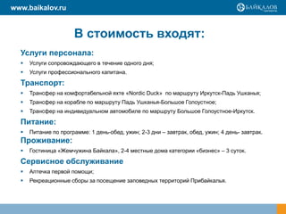 Услуги персонала:
 Услуги сопровождающего в течение одного дня;
 Услуги профессионального капитана.
Транспорт:
 Трансфер на комфортабельной яхте «Nordic Duck» по маршруту Иркутск-Падь Ушканья;
 Трансфер на корабле по маршруту Падь Ушканья-Большое Голоустное;
 Трансфер на индивидуальном автомобиле по маршруту Большое Голоустное-Иркутск.
Питание:
 Питание по программе: 1 день-обед, ужин; 2-3 дни – завтрак, обед, ужин; 4 день- завтрак.
Проживание:
 Гостиница «Жемчужина Байкала», 2-4 местные дома категории «бизнес» – 3 суток.
Сервисное обслуживание
 Аптечка первой помощи;
 Рекреационные сборы за посещение заповедных территорий Прибайкалья.
В стоимость входят:
www.baikalov.ru
 