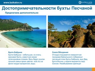 Достопримечательности бухты Песчаной
Бухта Бабушка
Бухта Бабушка - небольшая, но очень
красивая бухта, известная своим
галечниковым пляжем. Весь берег усыпан
галькой самых ярких цветов - всѐ это на
фоне лазури прозрачной, воды.
Скала Обозрения
Отсюда открывается невероятная
панорама байкальского побережья:
песчаный пляж бухты Бабушка, мыс Дед,
бухта Внучка, а вдали виднеется падь
Сенная. Незабываемое зрелище!
Предлагаем дополнительно
www.baikalov.ru
 