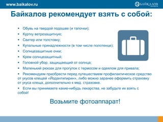 Байкалов рекомендует взять с собой:
 Обувь на твердой подошве (и тапочки);
 Куртку ветрозащитную;
 Свитер или толстовку;
 Купальные принадлежности (в том числе полотенце);
 Солнцезащитные очки;
 Крем солнцезащитный;
 Головной убор, защищающий от солнца;
 Маленький рюкзак для прогулок с термосом и одеялом для привала;
 Рекомендуем приобрести перед путешествием профилактическое средство
от укусов клещей «Йодантипирин», либо можно заранее оформить страховку
от укуса клеща, дополнительно к мед. страховке.
 Если вы принимаете какие-нибудь лекарства, не забудьте их взять с
собой!
Возьмите фотоаппарат!
www.baikalov.ru
 