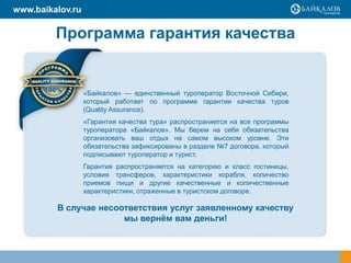 Программа гарантия качества
«Байкалов» — единственный туроператор Восточной Сибири,
который работает по программе гарантии качества туров
(Quality Assurance).
«Гарантия качества тура» распространяется на все программы
туроператора «Байкалов». Мы берем на себя обязательства
организовать ваш отдых на самом высоком уровне. Эти
обязательства зафиксированы в разделе №7 договора, который
подписывают туроператор и турист.
Гарантия распространяется на категорию и класс гостиницы,
условия трансферов, характеристики корабля, количество
приемов пищи и другие качественные и количественные
характеристики, отраженные в туристском договоре.
В случае несоответствия услуг заявленному качеству
мы вернѐм вам деньги!
www.baikalov.ru
 