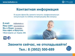Контактная информация
E-mail: irk@baikalov.ru
Наш сайт: www.baikalov.ru
Мы в Skype: Irk-baikalov
Наш офис в Иркутске:
130ый квартал, ул. Седова, 20А.
В нашем офисе Вы сможете получить профессиональную
консультацию по любому интересующему Вас вопросу:
Звоните сейчас, не откладывайте!
www.baikalov.ru
Тел.: 8 (3952) 500-689
 