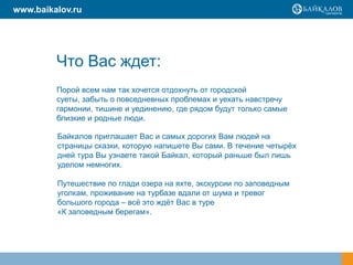 Что Вас ждет:
Порой всем нам так хочется отдохнуть от городской
суеты, забыть о повседневных проблемах и уехать навстречу
гармонии, тишине и уединению, где рядом будут только самые
близкие и родные люди.
Байкалов приглашает Вас и самых дорогих Вам людей на
страницы сказки, которую напишете Вы сами. В течение четырѐх
дней тура Вы узнаете такой Байкал, который раньше был лишь
уделом немногих.
Путешествие по глади озера на яхте, экскурсии по заповедным
уголкам, проживание на турбазе вдали от шума и тревог
большого города – всѐ это ждѐт Вас в туре
«К заповедным берегам».
www.baikalov.ru
 