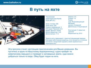 В путь на яхте
Эта прогулка станет настоящим приключением для Ваших домашних. Вы
пуститесь в круиз по Иркутскому водохранилищу, судно пройдѐт по
живописному маршруту и приведет в заповедные земли, куда можно
добраться только по воде. Обед будет подан на яхте.
"Красота яхты гармонирует с красотой окружающей природы.
Благодаря заботливому владельцу, яхта находится в отличном
состоянии и продолжает радовать своей надежностью и
мореходностью."
Технические
характеристики Nordic
Duck (MT-37) :
Запас топлива: 400
Запас воды: 200
Скорость крейсерская: 9
Тип судна: Парусная яхта
Верфь: Morozov Yachts
Длина габаритная: 12.8
Длина корпуса: 11.2
Ширина: 3.5
Осадка: 1.6
Режим
хода: Водоизмещающий
Материал
корпуса: Алюминий
Двигатель(и): Стационарный
Конструкция: С закрытым
салоном
Модельный год: 2012
www.baikalov.ru
 