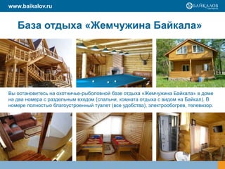 База отдыха «Жемчужина Байкала»
Вы остановитесь на охотничье-рыболовной базе отдыха «Жемчужина Байкала» в доме
на два номера с раздельным входом (спальни, комната отдыха с видом на Байкал). В
номере полностью благоустроенный туалет (все удобства), электрообогрев, телевизор.
www.baikalov.ru
 