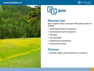 дни
Маршрут дня
Дни отдыха в Пади Ушканьей. К Вашим услугам по
выбору:
 организация водных экскурсий;
 организация пеших экскурсий;
 бильярд;
 ресторан-бар;
 рыболовное снаряжение;
 настольный теннис.
Питание
 Завтрак, обед и ужин включены в стоимость.
2
3
www.baikalov.ru
 