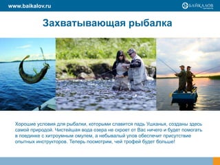 Хорошие условия для рыбалки, которыми славится падь Ушканья, созданы здесь
самой природой. Чистейшая вода озера не скроет от Вас ничего и будет помогать
в поединке с хитроумным омулем, а небывалый улов обеспечит присутствие
опытных инструкторов. Теперь посмотрим, чей трофей будет больше!
www.baikalov.ru
Захватывающая рыбалка
 