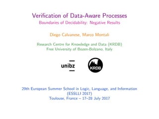 Veriﬁcation of Data-Aware Processes
Boundaries of Decidability: Negative Results
Diego Calvanese, Marco Montali
Research Centre for Knowledge and Data (KRDB)
Free University of Bozen-Bolzano, Italy
KRDB
1
29th European Summer School in Logic, Language, and Information
(ESSLLI 2017)
Toulouse, France – 17–28 July 2017
 