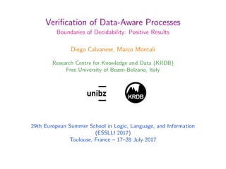 Veriﬁcation of Data-Aware Processes
Boundaries of Decidability: Positive Results
Diego Calvanese, Marco Montali
Research Centre for Knowledge and Data (KRDB)
Free University of Bozen-Bolzano, Italy
KRDB
1
29th European Summer School in Logic, Language, and Information
(ESSLLI 2017)
Toulouse, France – 17–28 July 2017
 