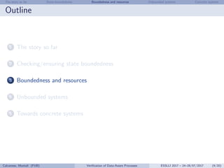 The story so far State-boundedness Boundedness and resources Unbounded systems Concrete systems
Outline
1 The story so far
2 Checking/ensuring state boundedness
3 Boundedness and resources
4 Unbounded systems
5 Towards concrete systems
Calvanese, Montali (FUB) Veriﬁcation of Data-Aware Processes ESSLLI 2017 – 24–28/07/2017 (9/20)
 