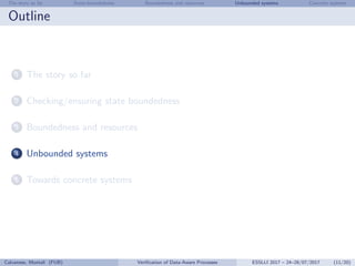 The story so far State-boundedness Boundedness and resources Unbounded systems Concrete systems
Outline
1 The story so far
2 Checking/ensuring state boundedness
3 Boundedness and resources
4 Unbounded systems
5 Towards concrete systems
Calvanese, Montali (FUB) Veriﬁcation of Data-Aware Processes ESSLLI 2017 – 24–28/07/2017 (11/20)
 
