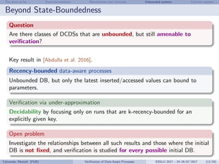 The story so far State-boundedness Boundedness and resources Unbounded systems Concrete systems
Beyond State-Boundedness
Question
Are there classes of DCDSs that are unbounded, but still amenable to
veriﬁcation?
Key result in [Abdulla et al. 2016].
Recency-bounded data-aware processes
Unbounded DB, but only the latest inserted/accessed values can bound to
parameters.
Veriﬁcation via under-approximation
Decidability by focusing only on runs that are k-recency-bounded for an
explicitly given key.
Open problem
Investigate the relationships between all such results and those where the initial
DB is not ﬁxed, and veriﬁcation is studied for every possible initial DB.
Calvanese, Montali (FUB) Veriﬁcation of Data-Aware Processes ESSLLI 2017 – 24–28/07/2017 (13/20)
 