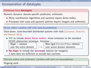 The story so far State-boundedness Boundedness and resources Unbounded systems Concrete systems
Incorporation of datatypes
Databases have datatypes
Numeric domains, domain-speciﬁc predicates, arithmetic.
Many coordination algorithms and auctions require dense orders.
Processes with costs and payment policies require integers and arithmetic.
Dense orders combine well with state-boundedness
Data-aware, state-bounded distributed systems with reals [Calvanese, Delzanno,
and Montali 2015]:
OK to include dense linear orders: minor extension to the standard
DCDS abstraction technique. Intuition. . .
Rigid > relation Non-rigid GreaterThan relation
over the entire domain −→ over active domain elements.
No hope to include the successor relation (or integers):
2 data slots are suﬃcient to encode two counters.
Discrete orders and arithmetic combine well with run-boundedness
Ongoing work. . .
Calvanese, Montali (FUB) Veriﬁcation of Data-Aware Processes ESSLLI 2017 – 24–28/07/2017 (14/20)
 