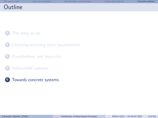 The story so far State-boundedness Boundedness and resources Unbounded systems Concrete systems
Outline
1 The story so far
2 Checking/ensuring state boundedness
3 Boundedness and resources
4 Unbounded systems
5 Towards concrete systems
Calvanese, Montali (FUB) Veriﬁcation of Data-Aware Processes ESSLLI 2017 – 24–28/07/2017 (15/20)
 