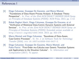 References References
References I
[1] Diego Calvanese, Giuseppe De Giacomo, and Marco Montali.
“Foundations of Data-Aware Process Analysis: A Database Theory
Perspective”. In: Proc. of the 32nd ACM SIGACT SIGMOD SIGAI Symp.
on Principles of Database Systems (PODS). ACM Press, 2013, pp. 1–12.
[2] Babak Bagheri Hariri, Diego Calvanese, Giuseppe De Giacomo, et al.
“Veriﬁcation of Relational Data-Centric Dynamic Systems with External
Services”. In: Proc. of the 32nd ACM SIGACT SIGMOD SIGAI Symp. on
Principles of Database Systems (PODS). Extended version available at
http://arxiv.org/abs/1203.0024. 2013, pp. 163–174.
[3] Marco Montali and Diego Calvanese. “Soundness of Data-Aware,
Case-Centric Processes”. In: Int. J. on Software Tools for Technology
Transfer (2016). doi: 10.1007/s10009-016-0417-2.
[4] Diego Calvanese, Giuseppe De Giacomo, Marco Montali, and
Fabio Patrizi. “First-Order mu-Calculus over Generic Transition Systems
and Applications to the Situation Calculus”. In: Information and
Computation (2017). To appear.
Calvanese, Montali (FUB) Veriﬁcation of Data-Aware Processes ESSLLI 2017 – 24–28/07/2017 (23/20)
 