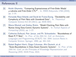 References References
References II
[5] Keishi Okamoto. “Comparing Expressiveness of First-Order Modal
µ-calculus and First-Order CTL*”. In: RIMS Kokyuroku 1708 (2010),
pp. 1–14.
[6] Fernando Rosa-Velardo and David de Frutos-Escrig. “Decidability and
Complexity of Petri Nets with Unordered Data”. In: Theoretical
Computer Science 412.34 (2011), pp. 4439–4451.
[7] Marco Montali and Andrey Rivkin. “Model Checking Petri Nets with
Names Using Data-Centric Dynamic Systems”. In: Formal Aspects of
Computing (2016), pp. 1–27.
[8] Catherine Dufourd, Petr Jancar, and Ph. Schnoebelen. “Boundedness of
Reset P/T Nets”. In: Proc. of the 26th Int. Coll. on Automata,
Languages and Programming (ICALP). Vol. 1644. Lecture Notes in
Computer Science. Springer, 1999, pp. 301–310.
[9] Babak Bagheri Hariri, Diego Calvanese, Alin Deutsch, et al.
“State-Boundedness in Data-Aware Dynamic Systems”. In: Proc. of the
14th Int. Conf. on the Principles of Knowledge Representation and
Reasoning (KR). AAAI Press, 2014.
Calvanese, Montali (FUB) Veriﬁcation of Data-Aware Processes ESSLLI 2017 – 24–28/07/2017 (24/20)
 