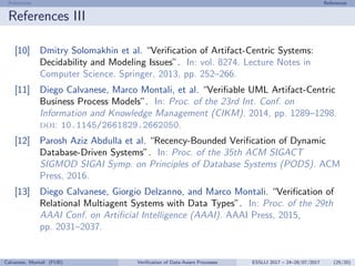 References References
References III
[10] Dmitry Solomakhin et al. “Veriﬁcation of Artifact-Centric Systems:
Decidability and Modeling Issues”. In: vol. 8274. Lecture Notes in
Computer Science. Springer, 2013, pp. 252–266.
[11] Diego Calvanese, Marco Montali, et al. “Veriﬁable UML Artifact-Centric
Business Process Models”. In: Proc. of the 23rd Int. Conf. on
Information and Knowledge Management (CIKM). 2014, pp. 1289–1298.
doi: 10.1145/2661829.2662050.
[12] Parosh Aziz Abdulla et al. “Recency-Bounded Veriﬁcation of Dynamic
Database-Driven Systems”. In: Proc. of the 35th ACM SIGACT
SIGMOD SIGAI Symp. on Principles of Database Systems (PODS). ACM
Press, 2016.
[13] Diego Calvanese, Giorgio Delzanno, and Marco Montali. “Veriﬁcation of
Relational Multiagent Systems with Data Types”. In: Proc. of the 29th
AAAI Conf. on Artiﬁcial Intelligence (AAAI). AAAI Press, 2015,
pp. 2031–2037.
Calvanese, Montali (FUB) Veriﬁcation of Data-Aware Processes ESSLLI 2017 – 24–28/07/2017 (25/20)
 