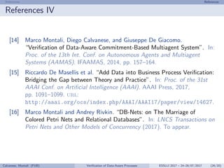 References References
References IV
[14] Marco Montali, Diego Calvanese, and Giuseppe De Giacomo.
“Veriﬁcation of Data-Aware Commitment-Based Multiagent System”. In:
Proc. of the 13th Int. Conf. on Autonomous Agents and Multiagent
Systems (AAMAS). IFAAMAS, 2014, pp. 157–164.
[15] Riccardo De Masellis et al. “Add Data into Business Process Veriﬁcation:
Bridging the Gap between Theory and Practice”. In: Proc. of the 31st
AAAI Conf. on Artiﬁcial Intelligence (AAAI). AAAI Press, 2017,
pp. 1091–1099. url:
http://aaai.org/ocs/index.php/AAAI/AAAI17/paper/view/14627.
[16] Marco Montali and Andrey Rivkin. “DB-Nets: on The Marriage of
Colored Petri Nets and Relational Databases”. In: LNCS Transactions on
Petri Nets and Other Models of Concurrency (2017). To appear.
Calvanese, Montali (FUB) Veriﬁcation of Data-Aware Processes ESSLLI 2017 – 24–28/07/2017 (26/20)
 